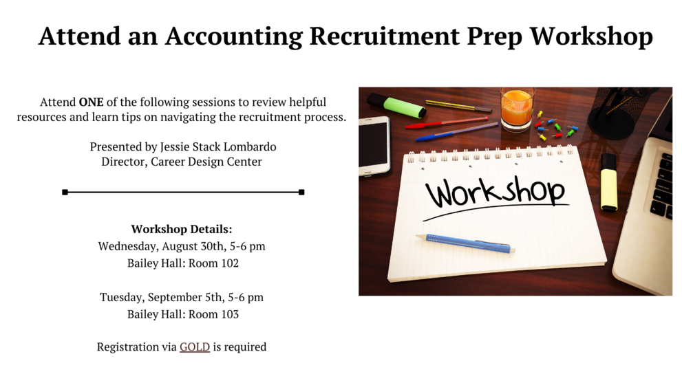 attend an accounting recruitment prep workshop.Attend one of the following sessions to review resources,learn tips on navigating the recruitment process.Presented by Jessie Stack Lombardo,director,Career Design Center,Details:Wednesday,august 30th 5-6pm bailey hall room 102,Tuesday,september 5th 5-6pm bailey hall room 103 registration via gold is required