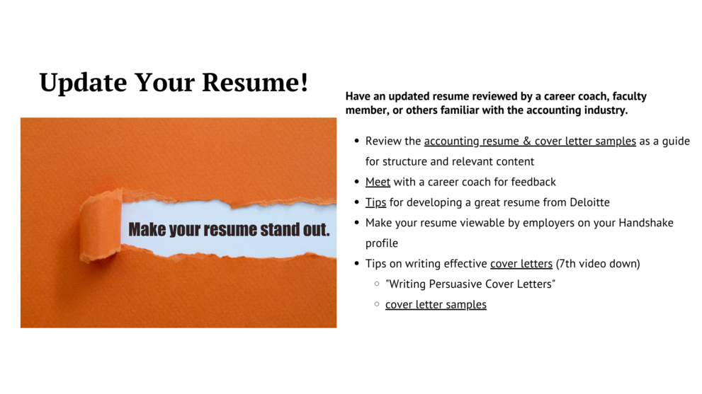 update your resume,have an updated resume reviewed by career coach,faculty member,review the accounting resume and cover letter samples as a guide for structure and relevant content,meet with a career coach for feedback,tips for developing a great resume from deloitte,make your resume viewable by employers on your handshake profile,tips on writing effective cover letter(7th video down),writing persuasive cover letter,cover letter samples