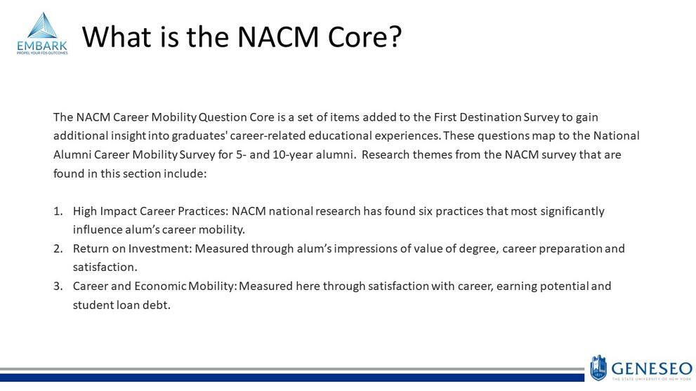 What is the NACM Core?Its a set of items added to the FDS to gain insight into grads career-related educational experiences.These questions map to the National Alumni Career Mobility Survey for 5&10 year alumni.Research themes include:High impact career practices:NACM research has found 6 practices that influence alum's career mobility, Return on Investment:measured through alums impressions of degree value,career preparation & satisfaction, Career and Economic Mobility:measured through career satisfaction