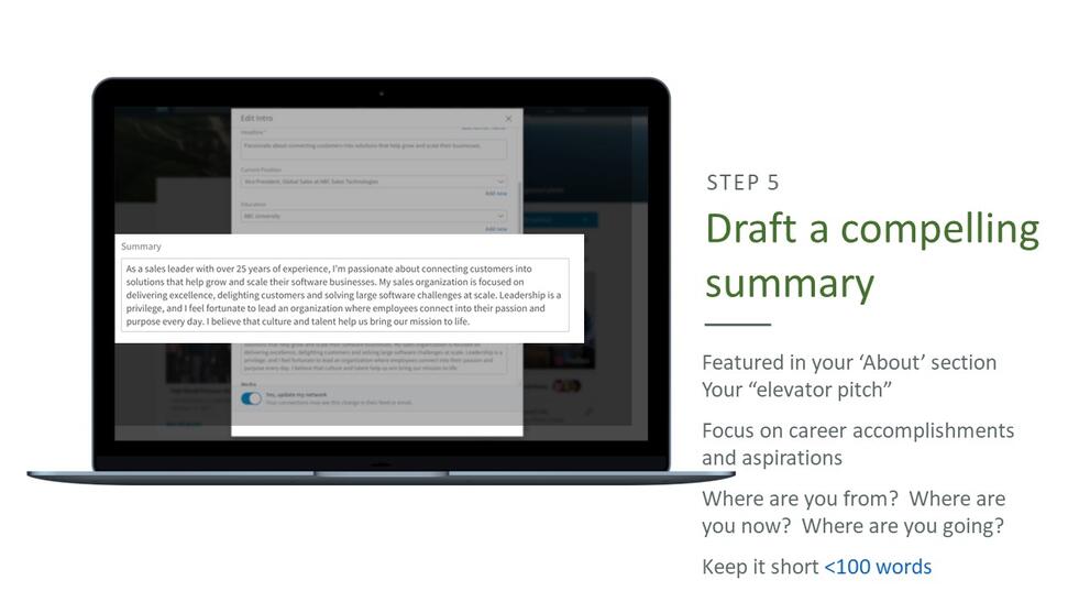 Step 5: Draft a compelling summary. Featured in your 'about' section your "elevator pitch", focus on career accomplishments and aspirations, where are your from? where are you now? where are you going?, keep it short - less than 100 words