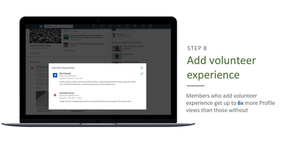 Step 8: Add volunteer experience. Members who add volunteer experience get up to 6 times more profile views than those without