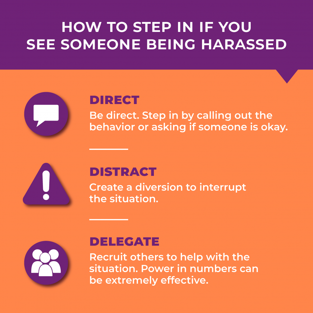 How to step in if you see someone being harassed: direct. Be direct. Step in by calling out the behavior or asking if someone is okay. Distract. Create a diversion to interrupt the situation. Delegate. Recruit others to help with the situation. Power in numbers can be extremely effective. 