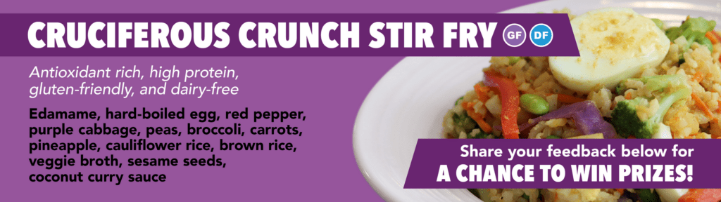 Cruciferous Crunch Stir Fry, GF, DF. Antioxidant-rich, high protein, gluten-friendly, and dairy-free. Edamame, hard-boiled egg, red pepper, purple cabbage, peas, broccoli, carrots, pineapple, cauliflower rice, brown rice, veggie broth, sesame seeds, coconut curry sauce. Share your feedback below for a chance to win prizes!