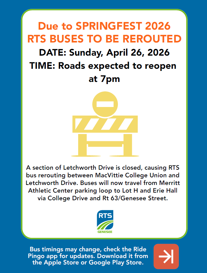 Screenshot 2026-04-15 083910 Sunday April 26th, 2026 – Campus RTS buses to be rerouted due to Springfest. A section of Letchworth Drive will be closed, causing the RTS bus to reroute between MacVittie College Union and Letchworth Drive. Buses will now travel from Merritt Athletic Center parking loop to Lot H and Erie Hall via College Drive and Rt 63/Genesee St. Bus timings may change, check out the Ride Pingo app for updates. Roads expected to reopen at 7pm.