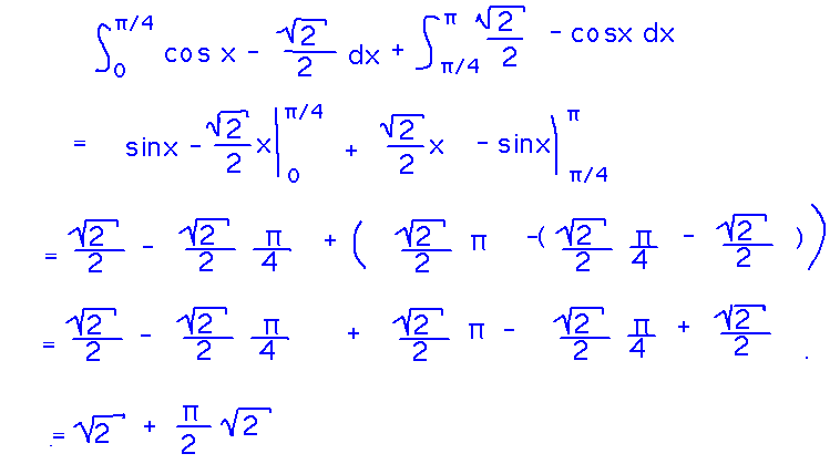 Integral from 0 to pi/4 of cosx - sqrt(2)/2 plus integral from pi/4 to pi of sqrt(2)/2 - cosx = sinx - sqrt(2)/2x evaluated from 0 to pi/4 plus sqrt(2)/2 - sinx evaluated from pi/4 to pi which equals sqrt(2) + pi sqrt(2)